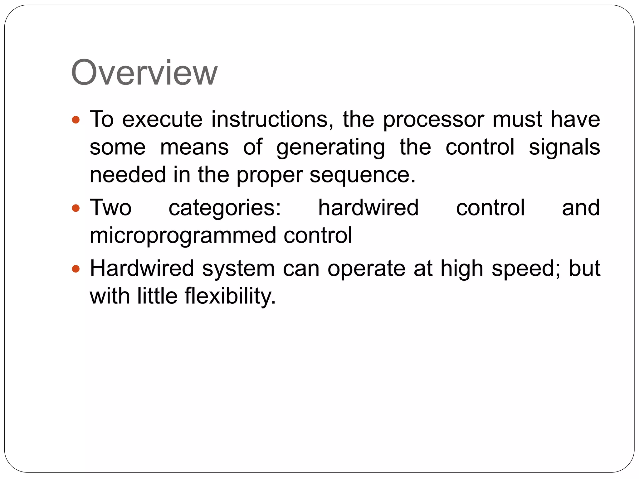 Overview
 To execute instructions, the processor must have
some means of generating the control signals
needed in the proper sequence.
 Two categories: hardwired control and
microprogrammed control
 Hardwired system can operate at high speed; but
with little flexibility.
 