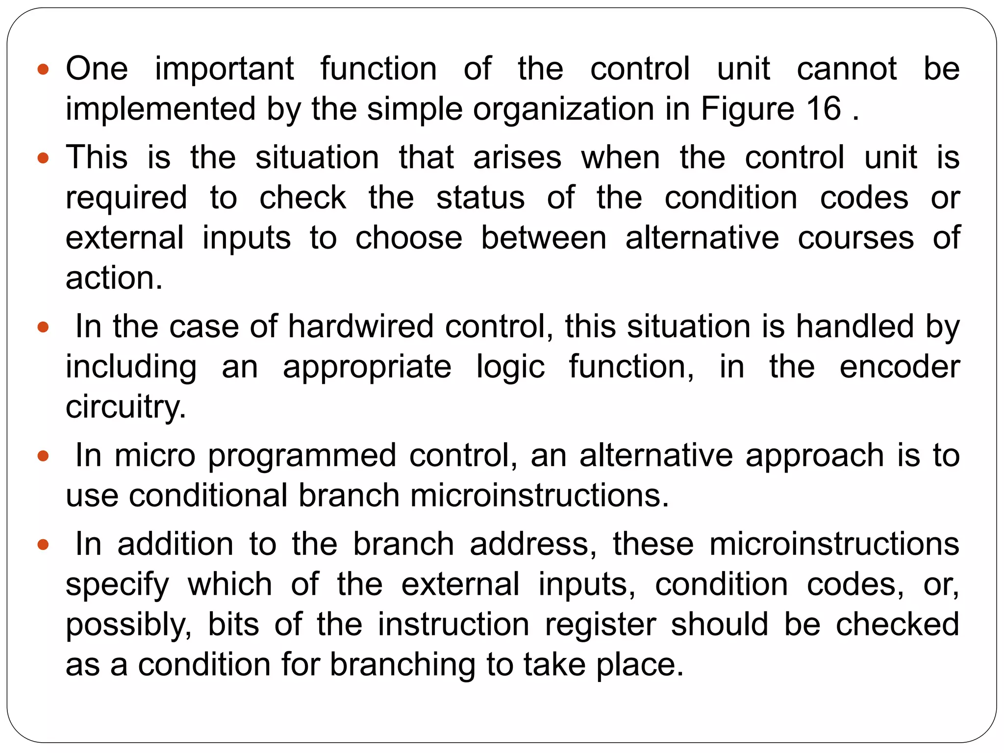  One important function of the control unit cannot be
implemented by the simple organization in Figure 16 .
 This is the situation that arises when the control unit is
required to check the status of the condition codes or
external inputs to choose between alternative courses of
action.
 In the case of hardwired control, this situation is handled by
including an appropriate logic function, in the encoder
circuitry.
 In micro programmed control, an alternative approach is to
use conditional branch microinstructions.
 In addition to the branch address, these microinstructions
specify which of the external inputs, condition codes, or,
possibly, bits of the instruction register should be checked
as a condition for branching to take place.
 