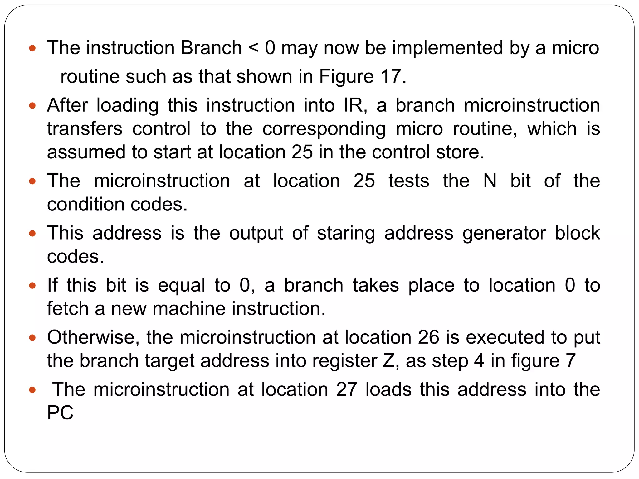  The instruction Branch < 0 may now be implemented by a micro
routine such as that shown in Figure 17.
 After loading this instruction into IR, a branch microinstruction
transfers control to the corresponding micro routine, which is
assumed to start at location 25 in the control store.
 The microinstruction at location 25 tests the N bit of the
condition codes.
 This address is the output of staring address generator block
codes.
 If this bit is equal to 0, a branch takes place to location 0 to
fetch a new machine instruction.
 Otherwise, the microinstruction at location 26 is executed to put
the branch target address into register Z, as step 4 in figure 7
 The microinstruction at location 27 loads this address into the
PC
 