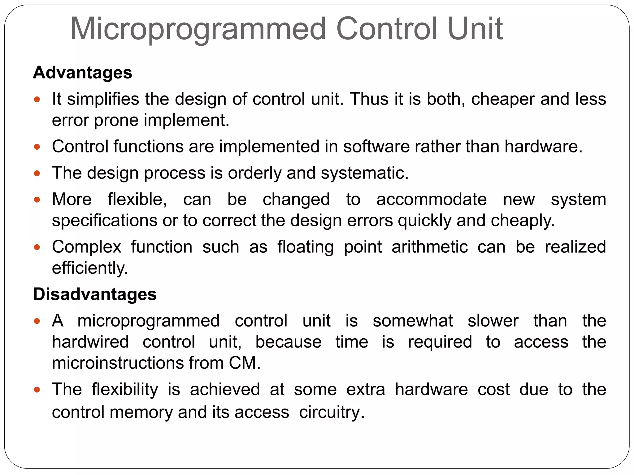 Microprogrammed Control Unit
Advantages
 It simplifies the design of control unit. Thus it is both, cheaper and less
error prone implement.
 Control functions are implemented in software rather than hardware.
 The design process is orderly and systematic.
 More flexible, can be changed to accommodate new system
specifications or to correct the design errors quickly and cheaply.
 Complex function such as floating point arithmetic can be realized
efficiently.
Disadvantages
 A microprogrammed control unit is somewhat slower than the
hardwired control unit, because time is required to access the
microinstructions from CM.
 The flexibility is achieved at some extra hardware cost due to the
control memory and its access circuitry.
 