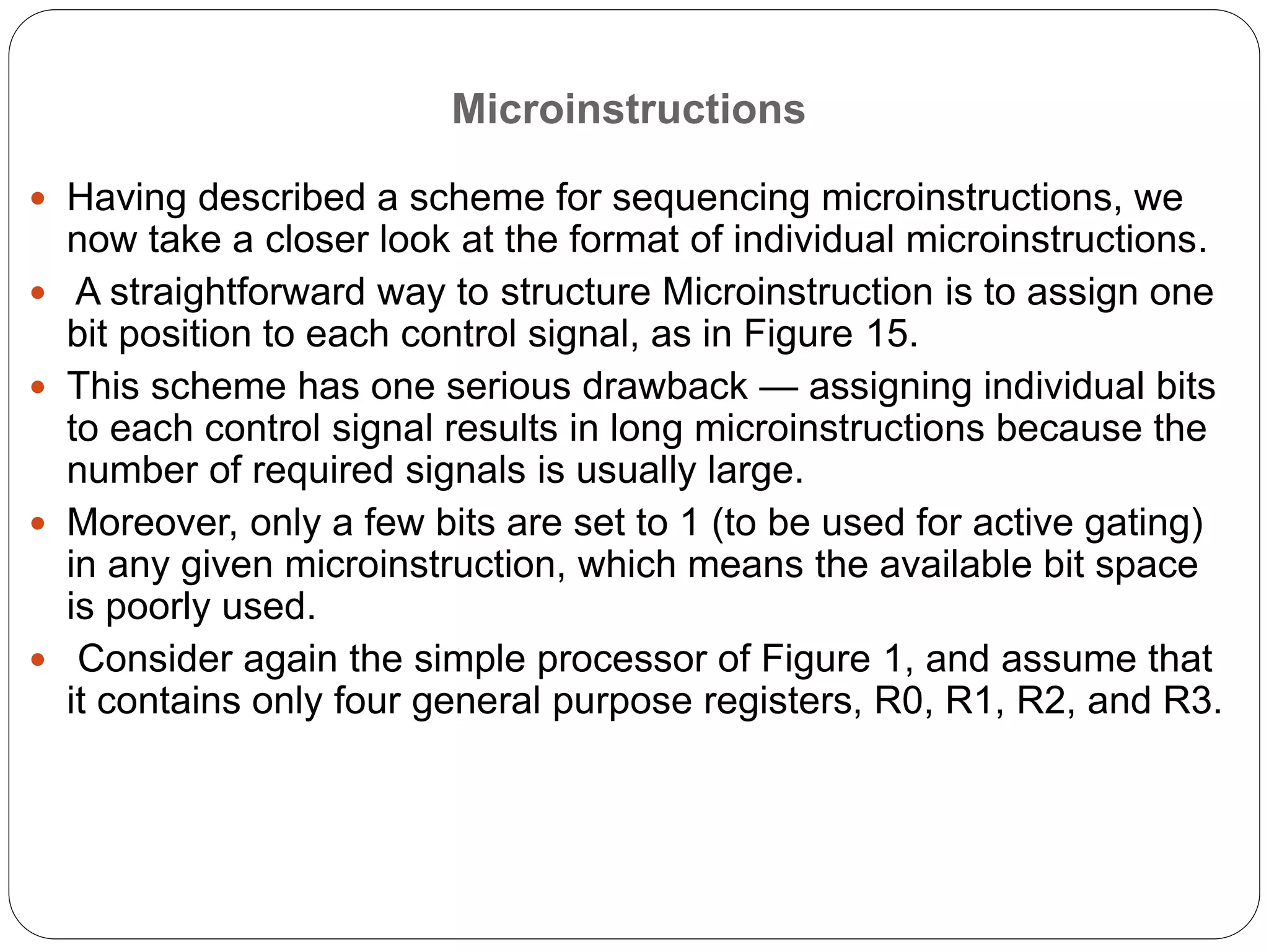Microinstructions
 Having described a scheme for sequencing microinstructions, we
now take a closer look at the format of individual microinstructions.
 A straightforward way to structure Microinstruction is to assign one
bit position to each control signal, as in Figure 15.
 This scheme has one serious drawback — assigning individual bits
to each control signal results in long microinstructions because the
number of required signals is usually large.
 Moreover, only a few bits are set to 1 (to be used for active gating)
in any given microinstruction, which means the available bit space
is poorly used.
 Consider again the simple processor of Figure 1, and assume that
it contains only four general purpose registers, R0, R1, R2, and R3.
 