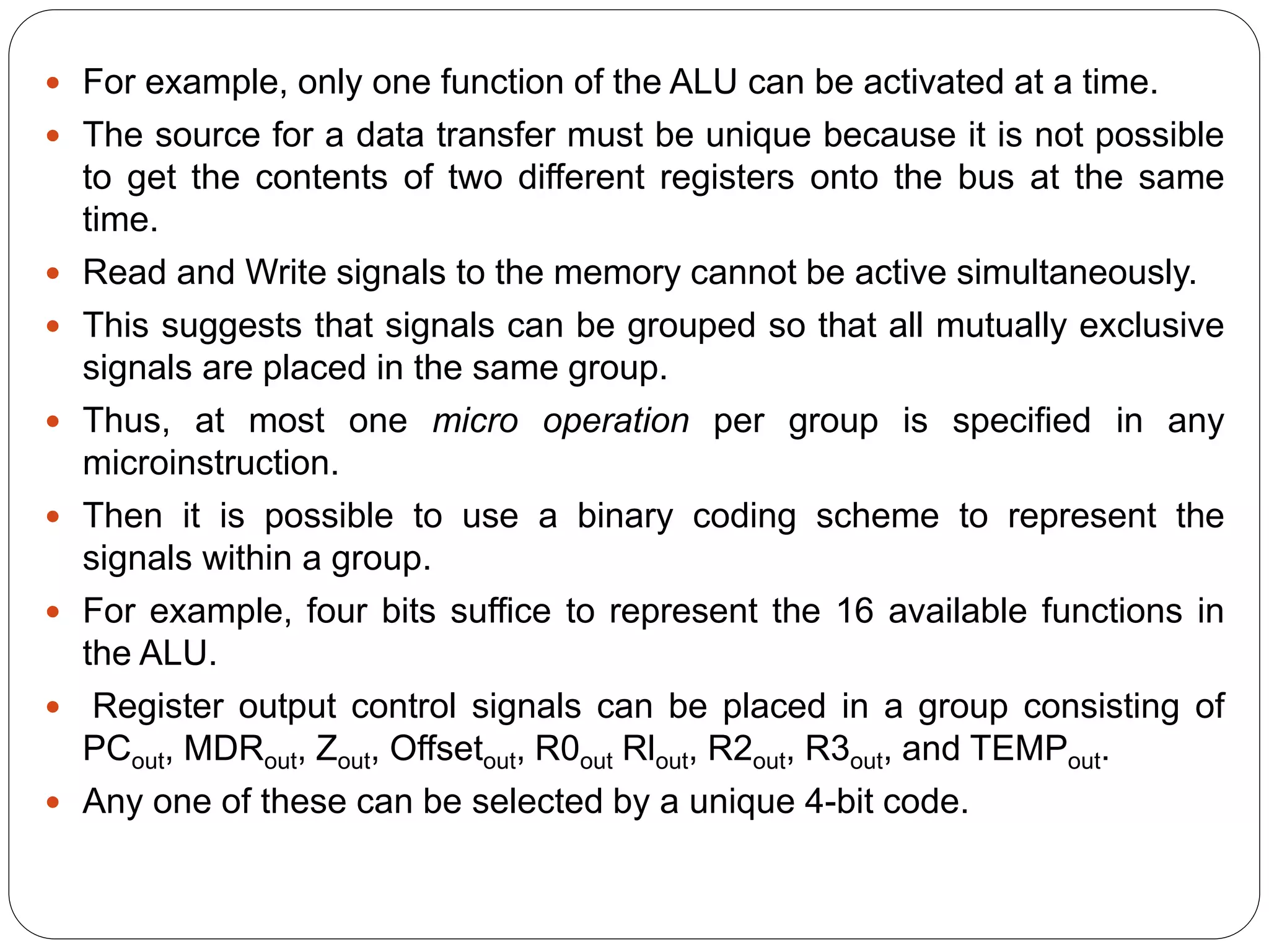  For example, only one function of the ALU can be activated at a time.
 The source for a data transfer must be unique because it is not possible
to get the contents of two different registers onto the bus at the same
time.
 Read and Write signals to the memory cannot be active simultaneously.
 This suggests that signals can be grouped so that all mutually exclusive
signals are placed in the same group.
 Thus, at most one micro operation per group is specified in any
microinstruction.
 Then it is possible to use a binary coding scheme to represent the
signals within a group.
 For example, four bits suffice to represent the 16 available functions in
the ALU.
 Register output control signals can be placed in a group consisting of
PCout, MDRout, Zout, Offsetout, R0out Rlout, R2out, R3out, and TEMPout.
 Any one of these can be selected by a unique 4-bit code.
 