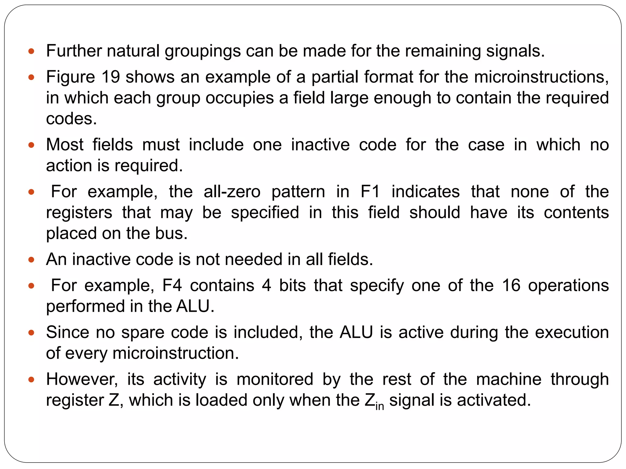  Further natural groupings can be made for the remaining signals.
 Figure 19 shows an example of a partial format for the microinstructions,
in which each group occupies a field large enough to contain the required
codes.
 Most fields must include one inactive code for the case in which no
action is required.
 For example, the all-zero pattern in F1 indicates that none of the
registers that may be specified in this field should have its contents
placed on the bus.
 An inactive code is not needed in all fields.
 For example, F4 contains 4 bits that specify one of the 16 operations
performed in the ALU.
 Since no spare code is included, the ALU is active during the execution
of every microinstruction.
 However, its activity is monitored by the rest of the machine through
register Z, which is loaded only when the Zin signal is activated.
 