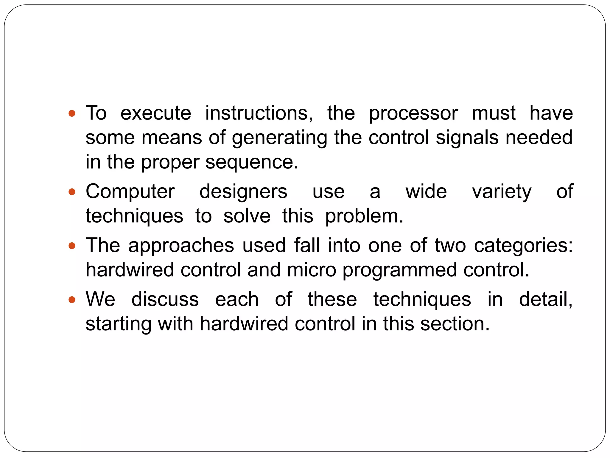  To execute instructions, the processor must have
some means of generating the control signals needed
in the proper sequence.
 Computer designers use a wide variety of
techniques to solve this problem.
 The approaches used fall into one of two categories:
hardwired control and micro programmed control.
 We discuss each of these techniques in detail,
starting with hardwired control in this section.
 