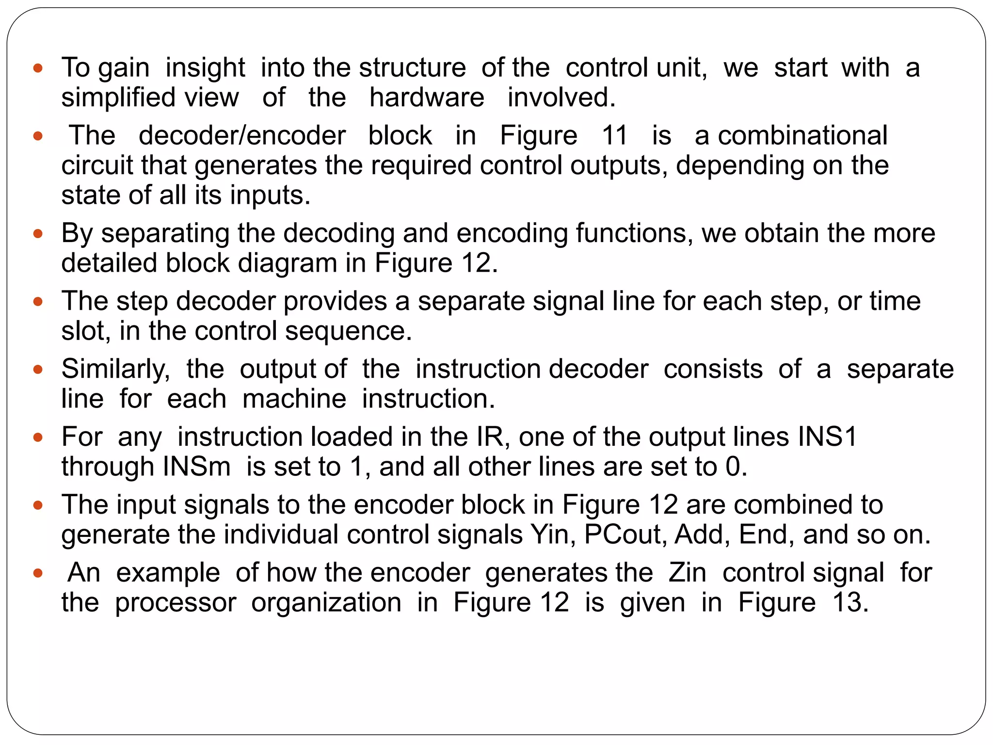  To gain insight into the structure of the control unit, we start with a
simplified view of the hardware involved.
 The decoder/encoder block in Figure 11 is a combinational
circuit that generates the required control outputs, depending on the
state of all its inputs.
 By separating the decoding and encoding functions, we obtain the more
detailed block diagram in Figure 12.
 The step decoder provides a separate signal line for each step, or time
slot, in the control sequence.
 Similarly, the output of the instruction decoder consists of a separate
line for each machine instruction.
 For any instruction loaded in the IR, one of the output lines INS1
through INSm is set to 1, and all other lines are set to 0.
 The input signals to the encoder block in Figure 12 are combined to
generate the individual control signals Yin, PCout, Add, End, and so on.
 An example of how the encoder generates the Zin control signal for
the processor organization in Figure 12 is given in Figure 13.
 