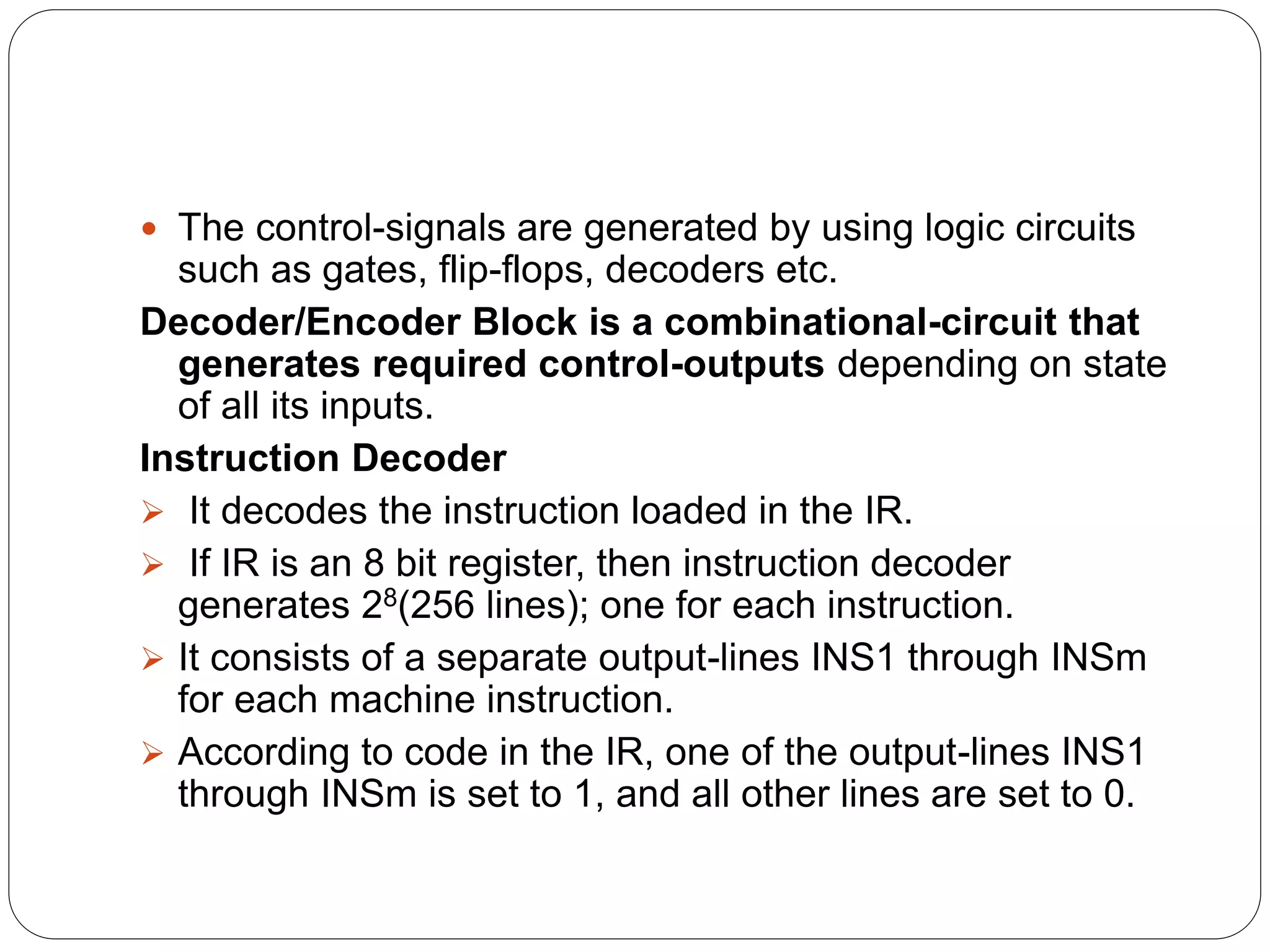  The control-signals are generated by using logic circuits
such as gates, flip-flops, decoders etc.
Decoder/Encoder Block is a combinational-circuit that
generates required control-outputs depending on state
of all its inputs.
Instruction Decoder
 It decodes the instruction loaded in the IR.
 If IR is an 8 bit register, then instruction decoder
generates 28(256 lines); one for each instruction.
 It consists of a separate output-lines INS1 through INSm
for each machine instruction.
 According to code in the IR, one of the output-lines INS1
through INSm is set to 1, and all other lines are set to 0.
 