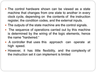  The control hardware shown can be viewed as a state
machine that changes from one state to another in every
clock cycle, depending on the contents of the instruction
register, the condition codes, and the external inputs.
 The outputs of the state machine are the control signals.
 The sequence of operations carried out by this machine
is determined by the wiring of the logic elements, hence
the name "hardwired.“
 A controller that uses this approach can operate at
high speed.
 However, it has little flexibility, and the complexity of
the instruction set it can implement is limited
 