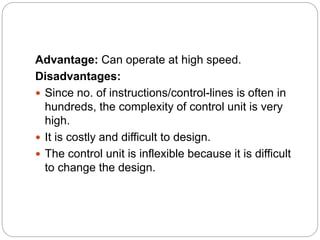 Advantage: Can operate at high speed.
Disadvantages:
 Since no. of instructions/control-lines is often in
hundreds, the complexity of control unit is very
high.
 It is costly and difficult to design.
 The control unit is inflexible because it is difficult
to change the design.
 