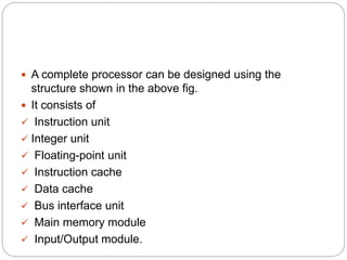  A complete processor can be designed using the
structure shown in the above fig.
 It consists of
 Instruction unit
 Integer unit
 Floating-point unit
 Instruction cache
 Data cache
 Bus interface unit
 Main memory module
 Input/Output module.
 