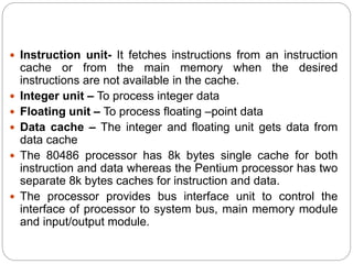  Instruction unit- It fetches instructions from an instruction
cache or from the main memory when the desired
instructions are not available in the cache.
 Integer unit – To process integer data
 Floating unit – To process floating –point data
 Data cache – The integer and floating unit gets data from
data cache
 The 80486 processor has 8k bytes single cache for both
instruction and data whereas the Pentium processor has two
separate 8k bytes caches for instruction and data.
 The processor provides bus interface unit to control the
interface of processor to system bus, main memory module
and input/output module.
 
