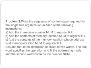 Problem 2:Write the sequence of control steps required for
the single bus organization in each of the following
instructions:
a) Add the immediate number NUM to register R1.
b) Add the contents of memory-location NUM to register R1.
c) Add the contents of the memory-location whose address
is at memory-location NUM to register R1.
Assume that each instruction consists of two words. The first
word specifies the operation and N the addressing mode,
and the second word contains the number NUM
 