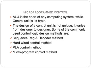 MICROPROGRAMMED CONTROL
 ALU is the heart of any computing system, while
Control unit is its brain.
 The design of a control unit is not unique; it varies
from designer to designer. Some of the commonly
used control logic design methods are;
 Sequence Reg & Decoder method
 Hard-wired control method
 PLA control method
 Micro-program control method
 