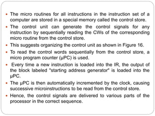  The micro routines for all instructions in the instruction set of a
computer are stored in a special memory called the control store.
 The control unit can generate the control signals for any
instruction by sequentially reading the CWs of the corresponding
micro routine from the control store.
 This suggests organizing the control unit as shown in Figure 16.
 To read the control words sequentially from the control store, a
micro program counter (μPC) is used.
 Every time a new instruction is loaded into the IR, the output of
the block labeled "starting address generator" is loaded into the
μPC.
 The μPC is then automatically incremented by the clock, causing
successive microinstructions to be read from the control store.
 Hence, the control signals are delivered to various parts of the
processor in the correct sequence.
 