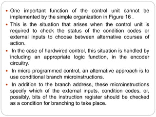  One important function of the control unit cannot be
implemented by the simple organization in Figure 16 .
 This is the situation that arises when the control unit is
required to check the status of the condition codes or
external inputs to choose between alternative courses of
action.
 In the case of hardwired control, this situation is handled by
including an appropriate logic function, in the encoder
circuitry.
 In micro programmed control, an alternative approach is to
use conditional branch microinstructions.
 In addition to the branch address, these microinstructions
specify which of the external inputs, condition codes, or,
possibly, bits of the instruction register should be checked
as a condition for branching to take place.
 