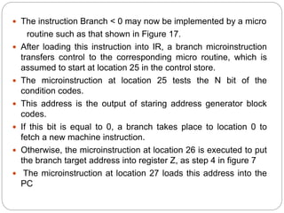  The instruction Branch < 0 may now be implemented by a micro
routine such as that shown in Figure 17.
 After loading this instruction into IR, a branch microinstruction
transfers control to the corresponding micro routine, which is
assumed to start at location 25 in the control store.
 The microinstruction at location 25 tests the N bit of the
condition codes.
 This address is the output of staring address generator block
codes.
 If this bit is equal to 0, a branch takes place to location 0 to
fetch a new machine instruction.
 Otherwise, the microinstruction at location 26 is executed to put
the branch target address into register Z, as step 4 in figure 7
 The microinstruction at location 27 loads this address into the
PC
 