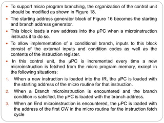  To support micro program branching, the organization of the control unit
should be modified as shown in Figure 18.
 The starting address generator block of Figure 16 becomes the starting
and branch address generator.
 This block loads a new address into the μPC when a microinstruction
instructs it to do so.
 To allow implementation of a conditional branch, inputs to this block
consist of the external inputs and condition codes as well as the
contents of the instruction register.
 In this control unit, the μPC is incremented every time a new
microinstruction is fetched from the micro program memory, except in
the following situations:
1. When a new instruction is loaded into the IR, the μPC is loaded with
the starting address of the micro routine for that instruction.
2. When a Branch microinstruction is encountered and the branch
condition is satisfied, the μPC is loaded with the branch address.
3. When an End microinstruction is encountered, the μPC is loaded with
the address of the first CW in the micro routine for the instruction fetch
cycle
 