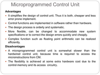 Microprogrammed Control Unit
Advantages
 It simplifies the design of control unit. Thus it is both, cheaper and less
error prone implement.
 Control functions are implemented in software rather than hardware.
 The design process is orderly and systematic.
 More flexible, can be changed to accommodate new system
specifications or to correct the design errors quickly and cheaply.
 Complex function such as floating point arithmetic can be realized
efficiently.
Disadvantages
 A microprogrammed control unit is somewhat slower than the
hardwired control unit, because time is required to access the
microinstructions from CM.
 The flexibility is achieved at some extra hardware cost due to the
control memory and its access circuitry.
 