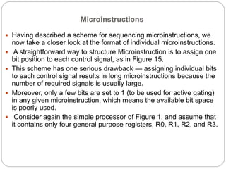 Microinstructions
 Having described a scheme for sequencing microinstructions, we
now take a closer look at the format of individual microinstructions.
 A straightforward way to structure Microinstruction is to assign one
bit position to each control signal, as in Figure 15.
 This scheme has one serious drawback — assigning individual bits
to each control signal results in long microinstructions because the
number of required signals is usually large.
 Moreover, only a few bits are set to 1 (to be used for active gating)
in any given microinstruction, which means the available bit space
is poorly used.
 Consider again the simple processor of Figure 1, and assume that
it contains only four general purpose registers, R0, R1, R2, and R3.
 