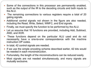  Some of the connections in this processor are permanently enabled,
such as the output of the IR to the decoding circuits and both inputs to
the ALU.
 The remaining connections to various registers require a total of 20
gating signals.
 Additional control signals not shown in the figure are also needed,
including the Read, Write, Select, WMFC, and End signals.
 Finally, we must specify the function to be performed by the ALU.
 Let us assume that 16 functions are provided, including Add, Subtract,
AND, and XOR.
 These functions depend on the particular ALU used and do not
necessarily have a one-to-one correspondence with the machine
instruction OP codes.
 In total, 42 control signals are needed.
 If we use the simple encoding scheme described earlier, 42 bits would
be needed in each microinstruction.
 Fortunately, the length of the microinstructions can be reduced easily.
 Most signals are not needed simultaneously, and many signals are
mutually exclusive.
 