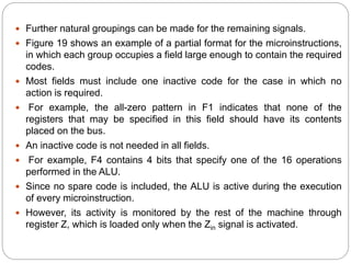  Further natural groupings can be made for the remaining signals.
 Figure 19 shows an example of a partial format for the microinstructions,
in which each group occupies a field large enough to contain the required
codes.
 Most fields must include one inactive code for the case in which no
action is required.
 For example, the all-zero pattern in F1 indicates that none of the
registers that may be specified in this field should have its contents
placed on the bus.
 An inactive code is not needed in all fields.
 For example, F4 contains 4 bits that specify one of the 16 operations
performed in the ALU.
 Since no spare code is included, the ALU is active during the execution
of every microinstruction.
 However, its activity is monitored by the rest of the machine through
register Z, which is loaded only when the Zin signal is activated.
 