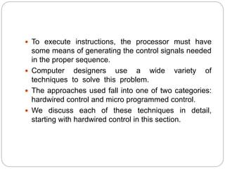  To execute instructions, the processor must have
some means of generating the control signals needed
in the proper sequence.
 Computer designers use a wide variety of
techniques to solve this problem.
 The approaches used fall into one of two categories:
hardwired control and micro programmed control.
 We discuss each of these techniques in detail,
starting with hardwired control in this section.
 