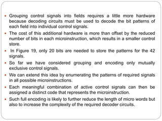  Grouping control signals into fields requires a little more hardware
because decoding circuits must be used to decode the bit patterns of
each field into individual control signals.
 The cost of this additional hardware is more than offset by the reduced
number of bits in each microinstruction, which results in a smaller control
store.
 In Figure 19, only 20 bits are needed to store the patterns for the 42
signals.
 So far we have considered grouping and encoding only mutually
exclusive control signals.
 We can extend this idea by enumerating the patterns of required signals
in all possible microinstructions.
 Each meaningful combination of active control signals can then be
assigned a distinct code that represents the microinstruction.
 Such full encoding is likely to further reduce the length of micro words but
also to increase the complexity of the required decoder circuits.
 