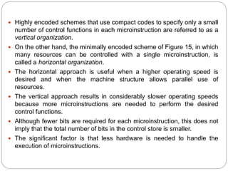  Highly encoded schemes that use compact codes to specify only a small
number of control functions in each microinstruction are referred to as a
vertical organization.
 On the other hand, the minimally encoded scheme of Figure 15, in which
many resources can be controlled with a single microinstruction, is
called a horizontal organization.
 The horizontal approach is useful when a higher operating speed is
desired and when the machine structure allows parallel use of
resources.
 The vertical approach results in considerably slower operating speeds
because more microinstructions are needed to perform the desired
control functions.
 Although fewer bits are required for each microinstruction, this does not
imply that the total number of bits in the control store is smaller.
 The significant factor is that less hardware is needed to handle the
execution of microinstructions.
 