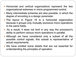  Horizontal and vertical organizations represent the two
organizational extremes in micro programmed control.
 Many intermediate schemes are also possible, in which the
degree of encoding is a design parameter.
 The layout in Figure 19 is a horizontal organization
because it groups only mutually exclusive micro operations
in the same fields.
 As a result, it does not limit in any way the processor's
ability to perform various micro operations in parallel.
 Although we have considered only a subset of all the
possible control signals, this subset is representative of
actual requirements.
 We have omitted some details that are not essential for
understanding the principles of operation.
 