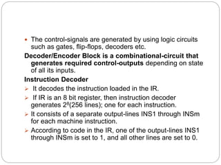 The control-signals are generated by using logic circuits
such as gates, flip-flops, decoders etc.
Decoder/Encoder Block is a combinational-circuit that
generates required control-outputs depending on state
of all its inputs.
Instruction Decoder
 It decodes the instruction loaded in the IR.
 If IR is an 8 bit register, then instruction decoder
generates 28(256 lines); one for each instruction.
 It consists of a separate output-lines INS1 through INSm
for each machine instruction.
 According to code in the IR, one of the output-lines INS1
through INSm is set to 1, and all other lines are set to 0.
 