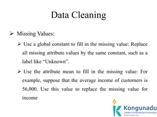 Data Cleaning
 Missing Values:
 Use a global constant to fill in the missing value: Replace
all missing attribute values by the same constant, such as a
label like “Unknown”.
 Use the attribute mean to fill in the missing value: For
example, suppose that the average income of customers is
56,000. Use this value to replace the missing value for
income
 