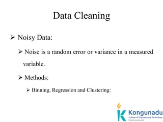 Data Cleaning
 Noisy Data:
 Noise is a random error or variance in a measured
variable.
 Methods:
 Binning, Regression and Clustering:
 