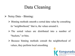 Data Cleaning
 Noisy Data – Binning:
 Binning methods smooth a sorted data value by consulting
its “neighborhood,” that is, the values around it.
 The sorted values are distributed into a number of
“buckets,” or bins.
 Because binning methods consult the neighborhood of
values, they perform local smoothing
 