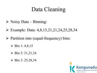 Data Cleaning
 Noisy Data – Binning:
 Example: Data: 4,8,15,21,21,24,25,28,34
 Partition into (equal-frequency) bins:
 Bin 1: 4,8,15
 Bin 2: 21,21,24
 Bin 3: 25,28,34
 