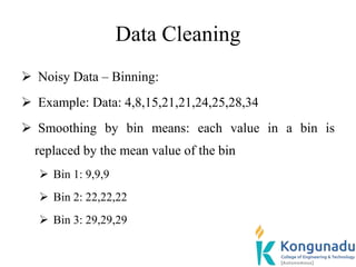 Data Cleaning
 Noisy Data – Binning:
 Example: Data: 4,8,15,21,21,24,25,28,34
 Smoothing by bin means: each value in a bin is
replaced by the mean value of the bin
 Bin 1: 9,9,9
 Bin 2: 22,22,22
 Bin 3: 29,29,29
 