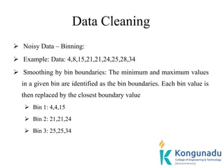 Data Cleaning
 Noisy Data – Binning:
 Example: Data: 4,8,15,21,21,24,25,28,34
 Smoothing by bin boundaries: The minimum and maximum values
in a given bin are identified as the bin boundaries. Each bin value is
then replaced by the closest boundary value
 Bin 1: 4,4,15
 Bin 2: 21,21,24
 Bin 3: 25,25,34
 