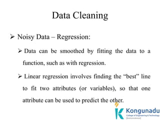 Data Cleaning
 Noisy Data – Regression:
 Data can be smoothed by fitting the data to a
function, such as with regression.
 Linear regression involves finding the “best” line
to fit two attributes (or variables), so that one
attribute can be used to predict the other.
 