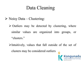 Data Cleaning
 Noisy Data – Clustering:
 Outliers may be detected by clustering, where
similar values are organized into groups, or
“clusters.”
Intuitively, values that fall outside of the set of
clusters may be considered outliers
 