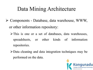 Data Mining Architecture
 Components - Database, data warehouse, WWW,
or other information repository:
This is one or a set of databases, data warehouses,
spreadsheets, or other kinds of information
repositories.
Data cleaning and data integration techniques may be
performed on the data.
 