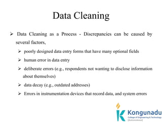 Data Cleaning
 Data Cleaning as a Process - Discrepancies can be caused by
several factors,
 poorly designed data entry forms that have many optional fields
 human error in data entry
 deliberate errors (e.g., respondents not wanting to disclose information
about themselves)
 data decay (e.g., outdated addresses)
 Errors in instrumentation devices that record data, and system errors
 