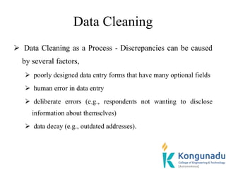 Data Cleaning
 Data Cleaning as a Process - Discrepancies can be caused
by several factors,
 poorly designed data entry forms that have many optional fields
 human error in data entry
 deliberate errors (e.g., respondents not wanting to disclose
information about themselves)
 data decay (e.g., outdated addresses).
 
