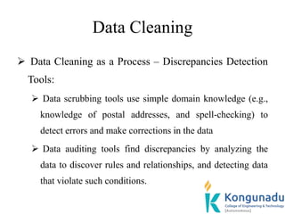 Data Cleaning
 Data Cleaning as a Process – Discrepancies Detection
Tools:
 Data scrubbing tools use simple domain knowledge (e.g.,
knowledge of postal addresses, and spell-checking) to
detect errors and make corrections in the data
 Data auditing tools find discrepancies by analyzing the
data to discover rules and relationships, and detecting data
that violate such conditions.
 