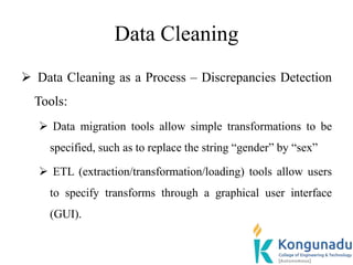 Data Cleaning
 Data Cleaning as a Process – Discrepancies Detection
Tools:
 Data migration tools allow simple transformations to be
specified, such as to replace the string “gender” by “sex”
 ETL (extraction/transformation/loading) tools allow users
to specify transforms through a graphical user interface
(GUI).
 