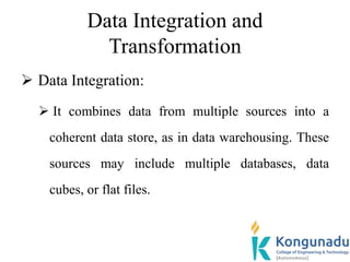 Data Integration and
Transformation
 Data Integration:
 It combines data from multiple sources into a
coherent data store, as in data warehousing. These
sources may include multiple databases, data
cubes, or flat files.
 