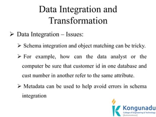 Data Integration and
Transformation
 Data Integration – Issues:
 Schema integration and object matching can be tricky.
 For example, how can the data analyst or the
computer be sure that customer id in one database and
cust number in another refer to the same attribute.
 Metadata can be used to help avoid errors in schema
integration
 