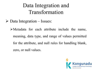 Data Integration and
Transformation
 Data Integration – Issues:
Metadata for each attribute include the name,
meaning, data type, and range of values permitted
for the attribute, and null rules for handling blank,
zero, or null values.
 