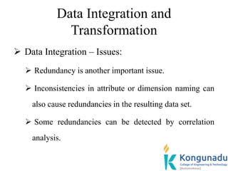 Data Integration and
Transformation
 Data Integration – Issues:
 Redundancy is another important issue.
 Inconsistencies in attribute or dimension naming can
also cause redundancies in the resulting data set.
 Some redundancies can be detected by correlation
analysis.
 