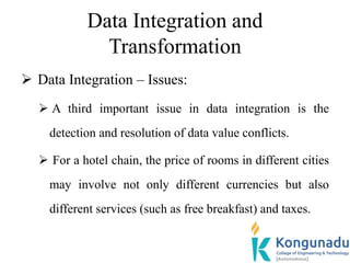 Data Integration and
Transformation
 Data Integration – Issues:
 A third important issue in data integration is the
detection and resolution of data value conflicts.
 For a hotel chain, the price of rooms in different cities
may involve not only different currencies but also
different services (such as free breakfast) and taxes.
 