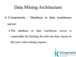 Data Mining Architecture
 Components - Database or data warehouse
server:
The database or data warehouse server is
responsible for fetching the relevant data, based on
the user’s data mining request.
 