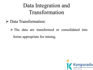 Data Integration and
Transformation
 Data Transformation:
 The data are transformed or consolidated into
forms appropriate for mining.
 