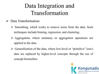 Data Integration and
Transformation
 Data Transformation:
 Smoothing, which works to remove noise from the data. Such
techniques include binning, regression, and clustering.
 Aggregation, where summary or aggregation operations are
applied to the data.
 Generalization of the data, where low-level or “primitive” (raw)
data are replaced by higher-level concepts through the use of
concept hierarchies
 